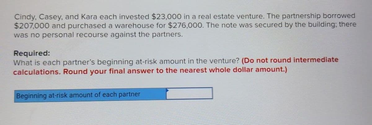 Cindy, Casey, and Kara each invested $23,000 in a real estate venture. The partnership borrowed
$207,000 and purchased a warehouse for $276,000. The note was secured by the building; there
was no personal recourse against the partners.
Required:
What is each partner's beginning at-risk amount in the venture? (Do not round intermediate
calculations. Round your final answer to the nearest whole dollar amount.)
Beginning at-risk amount of each partner