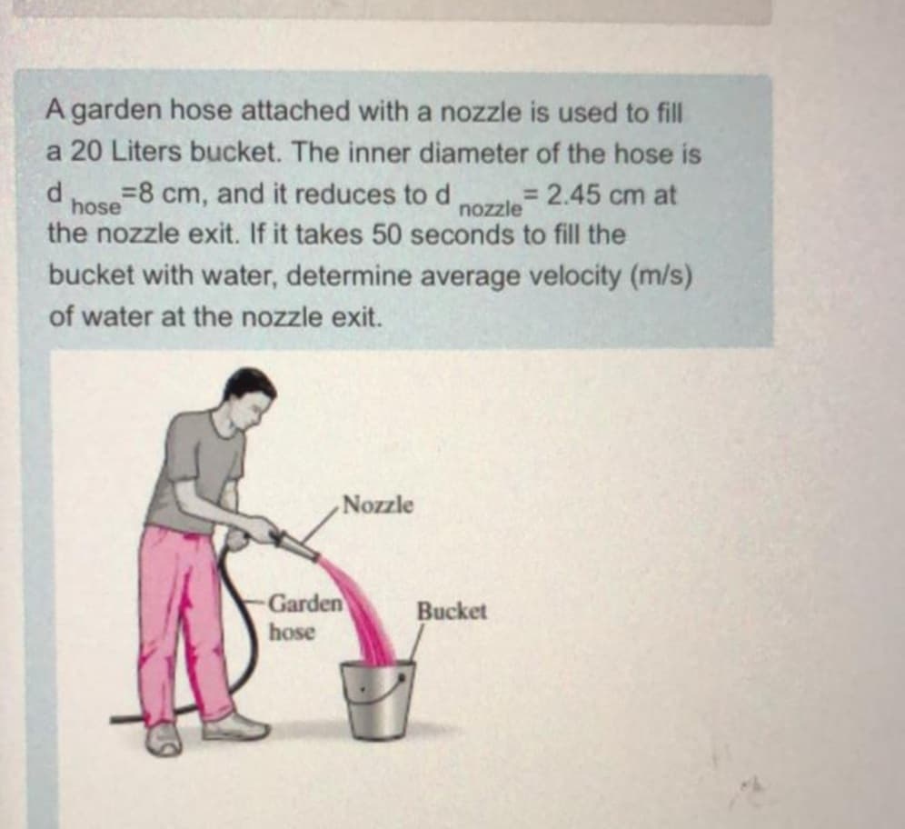 A garden hose attached with a nozzle is used to fill
a 20 Liters bucket. The inner diameter of the hose is
%3D8 cm, and it reduces to d
= 2.45 cm at
nozzle
hose
the nozzle exit. If it takes 50 seconds to fill the
bucket with water, determine average velocity (m/s)
of water at the nozzle exit.
Nozzle
Garden
Bucket
hose
