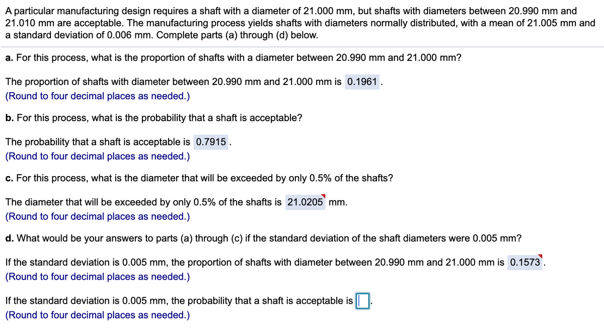 A particular manufacturing design requires a shaft with a diameter of 21.000 mm, but shafts with diameters between 20.990 mm and
21.010 mm are acceptable. The manufacturing process yields shafts with diameters normally distributed, with a mean of 21.005 mm and
a standard deviation of 0.006 mm. Complete parts (a) through (d) below.
a. For this process, what is the proportion of shafts with a diameter between 20.990 mm and 21.000 mm?
The proportion of shafts with diameter between 20.990 mm and 21.000 mm is 0.1961 .
(Round to four decimal places as needed.)
b. For this process, what is the probability that a shaft is acceptable?
The probability that a shaft is acceptable is 0.7915.
(Round to four decimal places as needed.)
c. For this process, what is the diameter that will be exceeded by only 0.5% of the shafts?
The diameter that will be exceeded by only 0.5% of the shafts is 21.0205 mm.
(Round to four decimal places as needed.)
d. What would be your answers to parts (a) through (c) if the standard deviation of the shaft diameters were 0.005 mm?
If the standard deviation is 0.005 mm, the proportion of shafts with diameter between 20.990 mm and 21.000 mm is 0.1573'.
(Round to four decimal places as needed.)
If the standard deviation is 0.005 mm, the probability that a shaft is acceptable is
(Round to four decimal places as needed.)
