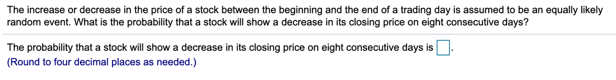The increase or decrease in the price of a stock between the beginning and the end of a trading day is assumed to be an equally likely
random event. What is the probability that a stock will show a decrease in its closing price on eight consecutive days?
The probability that a stock will show a decrease in its closing price on eight consecutive days is.
(Round to four decimal places as needed.)
