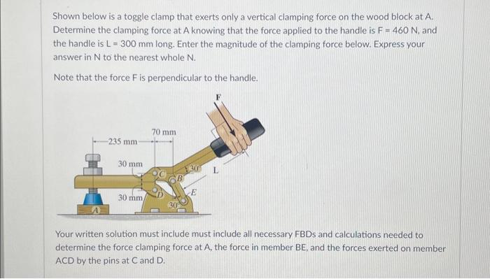 Shown below is a toggle clamp that exerts only a vertical clamping force on the wood block at A.
Determine the clamping force at A knowing that the force applied to the handle is F = 460 N, and
the handle is L = 300 mm long. Enter the magnitude of the clamping force below. Express your
answer in N to the nearest whole N.
Note that the force F is perpendicular to the handle.
235 mm-
30 mm
30 mm
70 mm
E
Your written solution must include must include all necessary FBDs and calculations needed to
determine the force clamping force at A, the force in member BE, and the forces exerted on member
ACD by the pins at C and D.