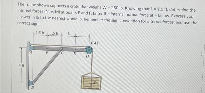The frame shown supports a crate that weighs W = 250 lb. Knowing that L = 1.1 ft, determine the
internal forces (N, V, M) at points E and F. Enter the internal normal force at F below. Express your
answer in lb to the nearest whole lb. Remember the sign convention for internal forces, and use the
correct sign.
1.5 ft 1.5 ft L L
4 ft
B
E
0.4 ft
N
