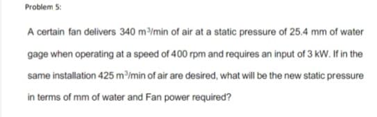 Problem 5:
A certain fan delivers 340 m³/min of air at a static pressure of 25.4 mm of water
gage when operating at a speed of 400 rpm and requires an input of 3 kW. If in the
same installation 425 m³/min of air are desired, what will be the new static pressure
in terms of mm of water and Fan power required?
