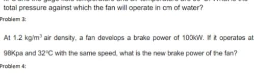 total pressure against which the fan will operate in cm of water?
Problem 3:
At 1.2 kg/m air density, a fan develops a brake power of 100kW. If it operates at
98Kpa and 32°C with the same speed, what is the new brake power of the fan?
Problem 4:
