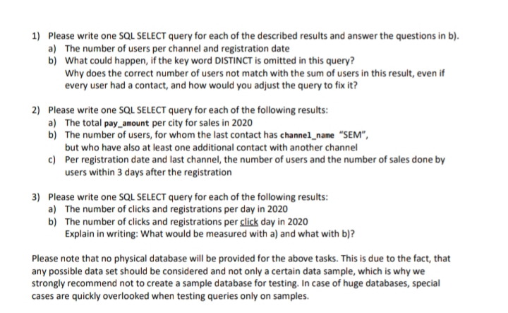 1) Please write one SQL SELECT query for each of the described results and answer the questions in b).
a) The number of users per channel and registration date
b) What could happen, if the key word DISTINCT is omitted in this query?
Why does the correct number of users not match with the sum of users in this result, even if
every user had a contact, and how would you adjust the query to fix it?
2) Please write one SQL SELECT query for each of the following results:
a) The total pay_amount per city for sales in 2020
b) The number of users, for whom the last contact has channel_name "SEM",
but who have also at least one additional contact with another channel
c) Per registration date and last channel, the number of users and the number of sales done by
users within 3 days after the registration
3) Please write one SQL SELECT query for each of the following results:
a) The number of clicks and registrations per day in 2020
b) The number of clicks and registrations per click day in 2020
Explain in writing: What would be measured with a) and what with b)?
Please note that no physical database will be provided for the above tasks. This is due to the fact, that
any possible data set should be considered and not only a certain data sample, which is why we
strongly recommend not to create a sample database for testing. In case of huge databases, special
cases are quickly overlooked when testing queries only on samples.
