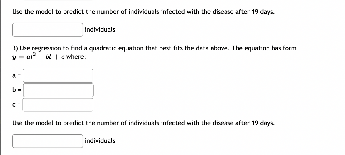 Use the model to predict the number of individuals infected with the disease after 19 days.
3) Use regression to find a quadratic equation that best fits the data above. The equation has form
y = at² + bt + c where:
a =
b =
individuals
C =
Use the model to predict the number of individuals infected with the disease after 19 days.
individuals