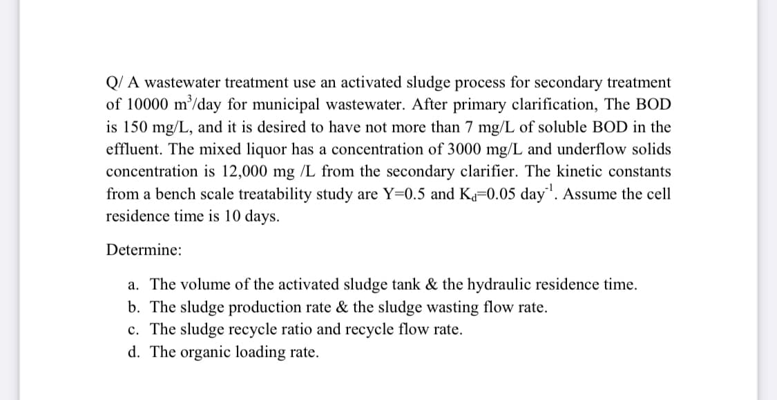 Q/ A wastewater treatment use an activated sludge process for secondary treatment
of 10000 m/day for municipal wastewater. After primary clarification, The BOD
is 150 mg/L, and it is desired to have not more than 7 mg/L of soluble BOD in the
effluent. The mixed liquor has a concentration of 3000 mg/L and underflow solids
concentration is 12,000 mg /L from the secondary clarifier. The kinetic constants
from a bench scale treatability study are Y=0.5 and K=0.05 day". Assume the cell
residence time is 10 days.
Determine:
a. The volume of the activated sludge tank & the hydraulic residence time.
b. The sludge production rate & the sludge wasting flow rate.
c. The sludge recycle ratio and recycle flow rate.
d. The organic loading rate.
