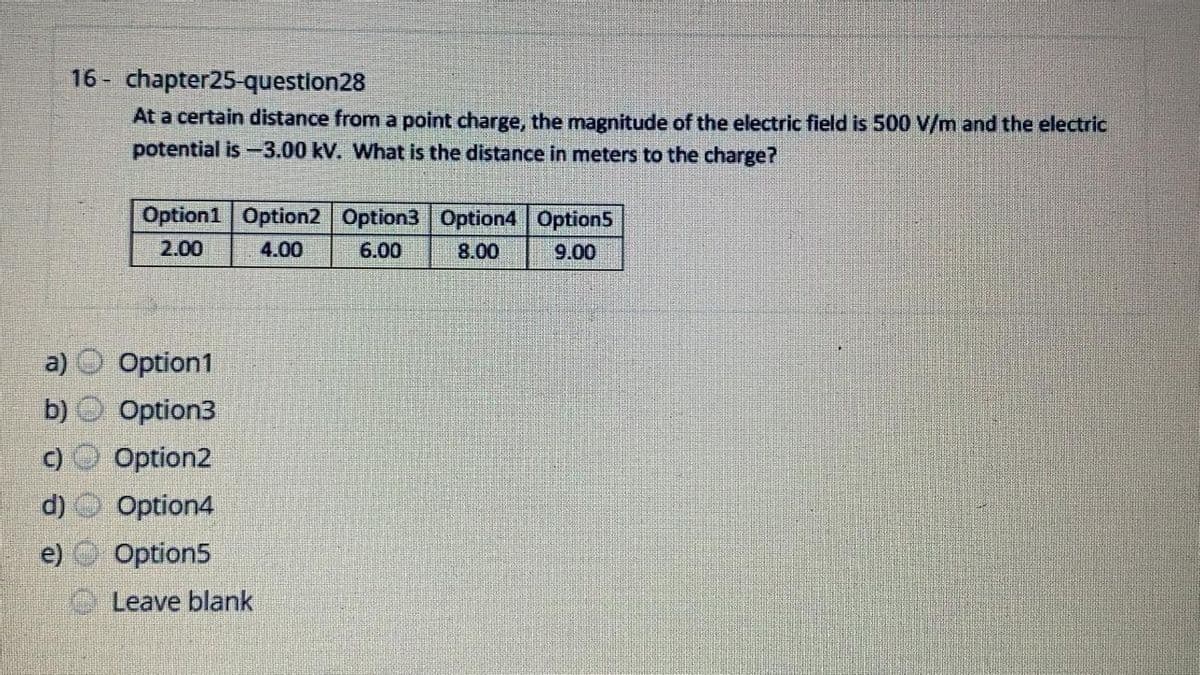 16 - chapter25-question28
At a certain distance from a point charge, the magnitude of the electric field is 500 V/m and the electric
potential is-3.00 kV. What is the distance in meters to the charge?
Option1 Option2 Option3 Option4 Option5
2.00
4.00
6.00
8.00
9.00
a)
Option1
b)
Option3
Option2
d)
Option4
e) Option5
Leave blank
