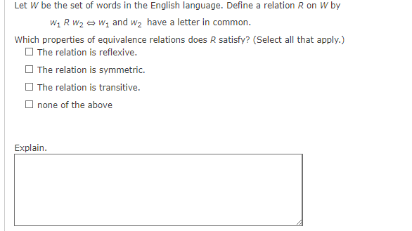 Let W be the set of words in the English language. Define a relation R on W by
W₁ R W₂W₁ and we have a letter in common.
Which properties of equivalence relations does R satisfy? (Select all that apply.)
The relation is reflexive.
The relation is symmetric.
The relation is transitive.
none of the above
Explain.