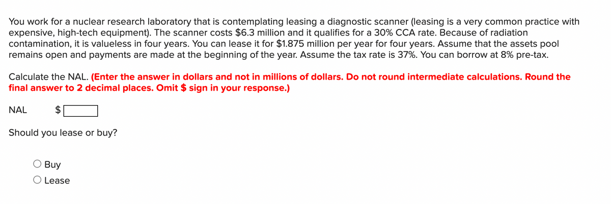 You work for a nuclear research laboratory that is contemplating leasing a diagnostic scanner (leasing is a very common practice with
expensive, high-tech equipment). The scanner costs $6.3 million and it qualifies for a 30% CCA rate. Because of radiation
contamination, it is valueless in four years. You can lease it for $1.875 million per year for four years. Assume that the assets pool
remains open and payments are made at the beginning of the year. Assume the tax rate is 37%. You can borrow at 8% pre-tax.
Calculate the NAL. (Enter the answer in dollars and not in millions of dollars. Do not round intermediate calculations. Round the
final answer to 2 decimal places. Omit $ sign in your response.)
NAL
$
Should you lease or buy?
Buy
O Lease
