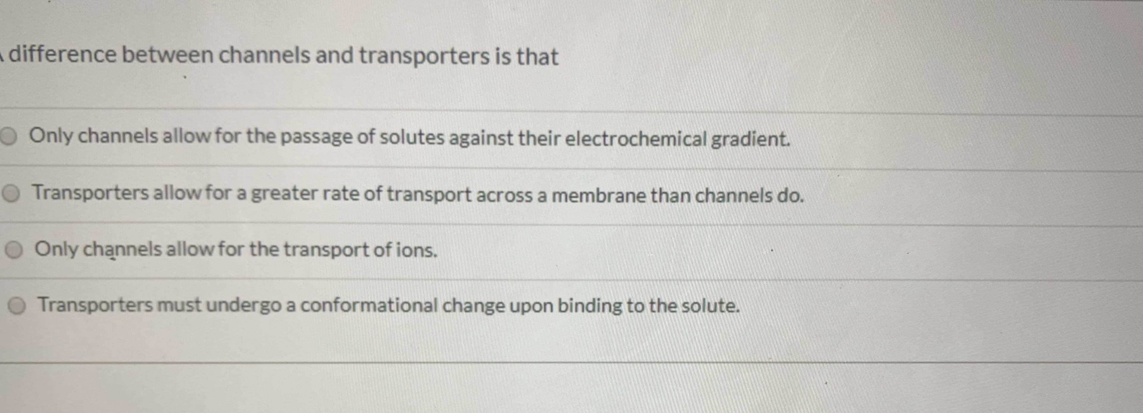 difference between channels and transporters is that
O Only channels allow for the passage of solutes against their electrochemical gradient.
OTransporters allow for a greater rate of transport across a membrane than channels do.
O Only channels allow for the transport of ions.
Transporters must undergo a conformational change upon binding to the solute.
