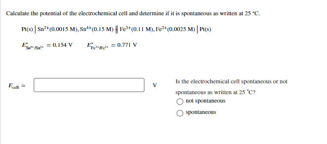 Calculate the potential of the electrochemical cell and determine if it is spontaneous as written at 25 °C.
P(s) | Sn²+(0.0015 M), Sn**(0.15 M) || Fe+(0.11 M), Fe2+(0.0025 M) | P(s)
ESat+ S = 0.154 V
EP = 0.771 v
Is the electrochemical cell spontaneous or not
Esel =
spontaneous as written at 25 °C?
not spontaneous
spontaneous
