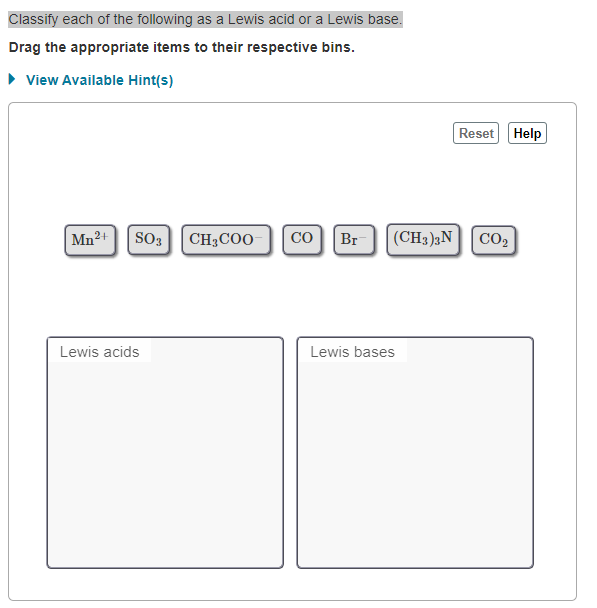 Classify each of the following as a Lewis acid or a Lewis base.
Drag the appropriate items to their respective bins.
• View Available Hint(s)
Reset Help
|Mn²+
SO3
CH3COO
CO
Br
(CH3)3N| CO2
Lewis acids
Lewis bases
