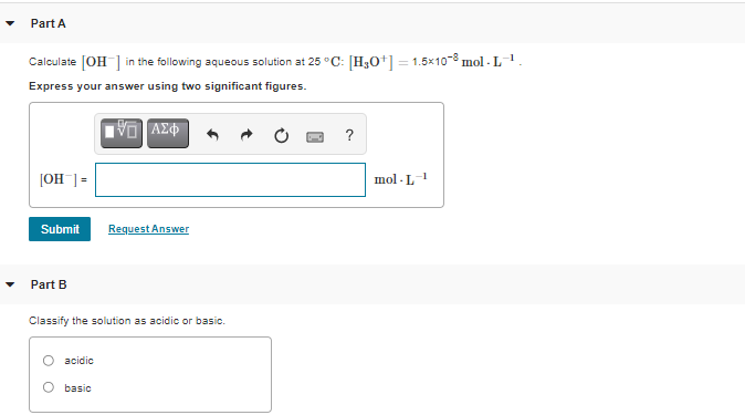 Part A
Calculate [OH] in the following aqueous solution at 25 °C: [H3O+] = 1.5x10-8 mol - L1.
Express your answer using two significant figures.
VO AZ
?
=[_Hol
mol - L-1
Submit
Request Answer
Part B
Classify the solution as acidic or basic.
acidic
basic
