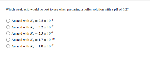 Which weak acid would be best to use when preparing a buffer solution with a pH of 6.2?
An acid with K, = 2.5 x 10-3
An acid with K, = 3.2 x 10-7
An acid with K, = 2.5 x 10*
An acid with K, = 1.7 x 10-10
An acid with K, = 1.0 x 10-"
