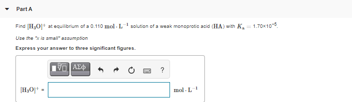 Part A
Find [H30]t at equilibrium of a 0.110 mol - L solution of a weak monoprotic acid (HA) with K.
= 1.70x10-5
Use the "x is amal" assumption
Express your answer to three significant figures.
?
[H;O]† =
mol - L1
