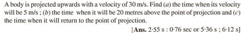 A body is projected upwards with a velocity of 30 m/s. Find (a) the time when its velocity
will be 5 m/s ; (b) the time when it will be 20 metres above the point of projection and (c)
the time when it will return to the point of projection.
[Ans. 2-55 s : 0-76 sec or 5-36 s; 6-12 s]
