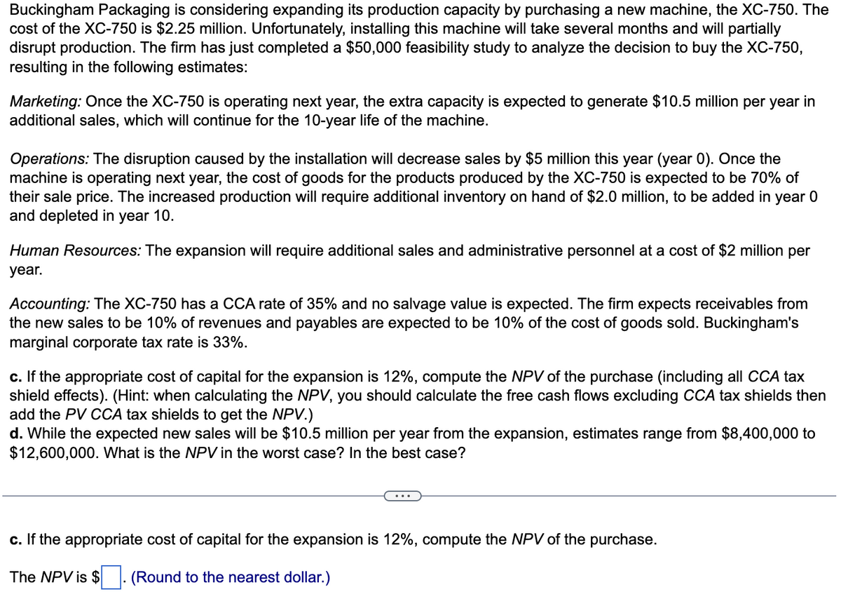 Buckingham Packaging is considering expanding its production capacity by purchasing a new machine, the XC-750. The
cost of the XC-750 is $2.25 million. Unfortunately, installing this machine will take several months and will partially
disrupt production. The firm has just completed a $50,000 feasibility study to analyze the decision to buy the XC-750,
resulting in the following estimates:
Marketing: Once the XC-750 is operating next year, the extra capacity is expected to generate $10.5 million per year in
additional sales, which will continue for the 10-year life of the machine.
Operations: The disruption caused by the installation will decrease sales by $5 million this year (year 0). Once the
machine is operating next year, the cost of goods for the products produced by the XC-750 is expected to be 70% of
their sale price. The increased production will require additional inventory on hand of $2.0 million, to be added in year 0
and depleted in year 10.
Human Resources: The expansion will require additional sales and administrative personnel at a cost of $2 million per
year.
Accounting: The XC-750 has a CCA rate of 35% and no salvage value is expected. The firm expects receivables from
the new sales to be 10% of revenues and payables are expected to be 10% of the cost of goods sold. Buckingham's
marginal corporate tax rate is 33%.
c. If the appropriate cost of capital for the expansion is 12%, compute the NPV of the purchase (including all CCA tax
shield effects). (Hint: when calculating the NPV, you should calculate the free cash flows excluding CCA tax shields then
add the PV CCA tax shields to get the NPV.)
d. While the expected new sales will be $10.5 million per year from the expansion, estimates range from $8,400,000 to
$12,600,000. What is the NPV in the worst case? In the best case?
c. If the appropriate cost of capital for the expansion is 12%, compute the NPV of the purchase.
The NPV is $ . (Round to the nearest dollar.)