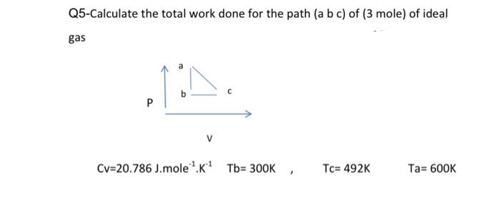 Q5-Calculate the total work done for the path (a b c) of (3 mole) of ideal
gas
b.
Cv=20.786 J.mole.K Tb= 300K
Tc= 492K
Ta= 600K
