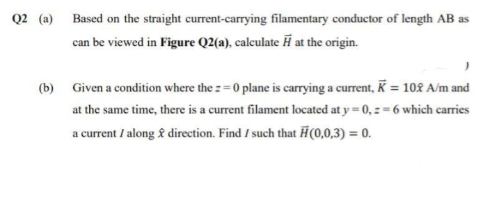 Q2 (a)
Based on the straight current-carrying filamentary conductor of length AB as
can be viewed in Figure Q2(a), calculate H at the origin.
(b) Given a condition where the z= 0 plane is carrying a current, K = 10£ A/m and
at the same time, there is a current filament located at y = 0, z = 6 which carries
a current / along £ direction. Find I such that H(0,0,3) = 0.
