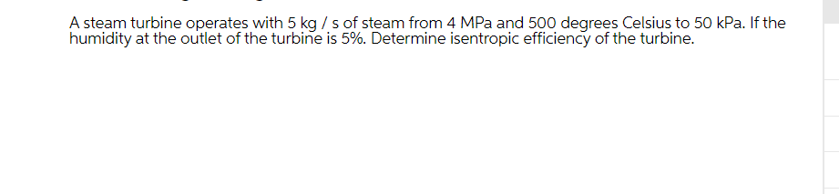 A steam turbine operates with 5 kg/ s of steam from 4 MPa and 500 degrees Celsius to 50 kPa. If the
humidity at the outlet of the turbine is 5%. Determine isentropic efficiency of the turbine.
