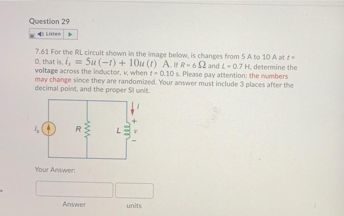 Question 29
Listen
7.61 For the RL circuit shown in the image below, is changes from 5 A to 10 A at t =
0, that is, i, = 5u (-t) + 10u (t) A. If R= 6 2 and L= 0.7 H, determine the
voltage across the inductor, v, when t = 0.10 s. Please pay attention: the numbers
may change since they are randomized. Your answer must include 3 places after the
decimal point, and the proper SI unit.
is
Your Answer:
Answer
units
