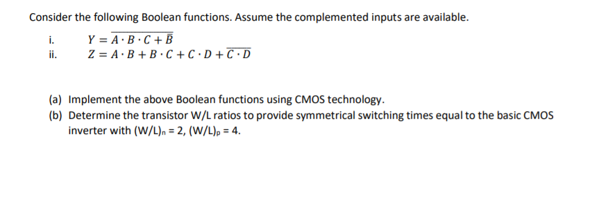 Consider the following Boolean functions. Assume the complemented inputs are available.
i.
Y = A·B·C + B
ii.
Z = A · B + B · C + C · D + C ·D
(a) Implement the above Boolean functions using CMOS technology.
(b) Determine the transistor W/L ratios to provide symmetrical switching times equal to the basic CMOS
inverter with (W/L), = 2, (W/L), = 4.
