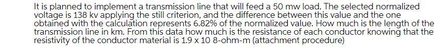 It is planned to implement a transmission line that will feed a 50 mw load. The selected normalized
voltage is 138 kv applying the still criterion, and the difference between this value and the one
obtained with the calculation represents 6.82% of the normalized value. How much is the length of the
transmission line in km. From this data how much is the resistance of each conductor knowing that the
resistivity of the conductor material is 1.9 x 10 8-ohm-m (attachment procedure)
