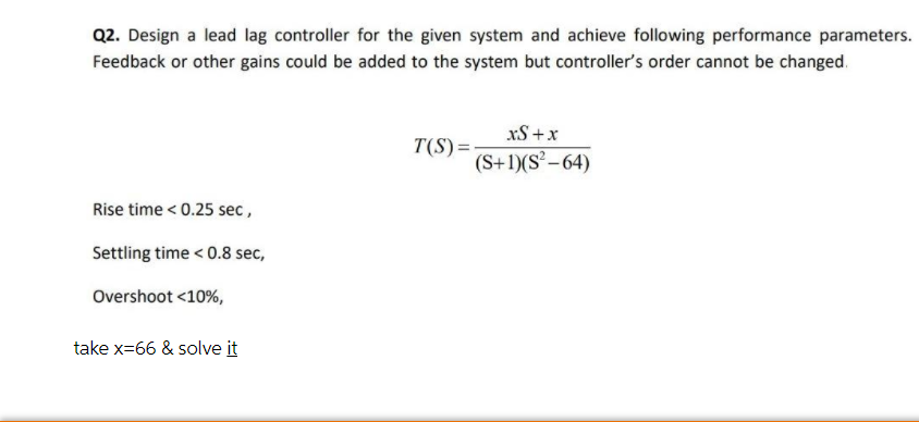 Q2. Design a lead lag controller for the given system and achieve following performance parameters.
Feedback or other gains could be added to the system but controller's order cannot be changed.
xS +x
T(S)=:
(S+1)(S² –64)
Rise time < 0.25 sec,
Settling time < 0.8 sec,
Overshoot <10%,
take x-66 & solve it
