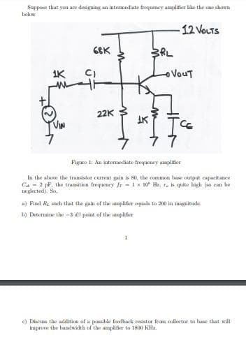 Suppose that you are designing an intermediate frequcticy amplifier like the cme shown
below
-12 VOLTS
66K
1K
oVouT
22K
IK
Figure 1: An intermediate froqueney amplitier
In the above the transistor curment gain is 80, the commmon hase output capacitance
Ca - 2 pF, the transition frequency fr - 1 x 10 Hz, r, is quite high (so can be
neglected). So,
a) Find Re sach that the gain of the amplifier oqaals to 200 in magnitude.
b) Determine the -3 di point of the amplifier
1
e) Discuss the addition of a possilsle foodhack resistor from collector to base that will
improve the bandwidth of the amplifier to 1800 KHz.

