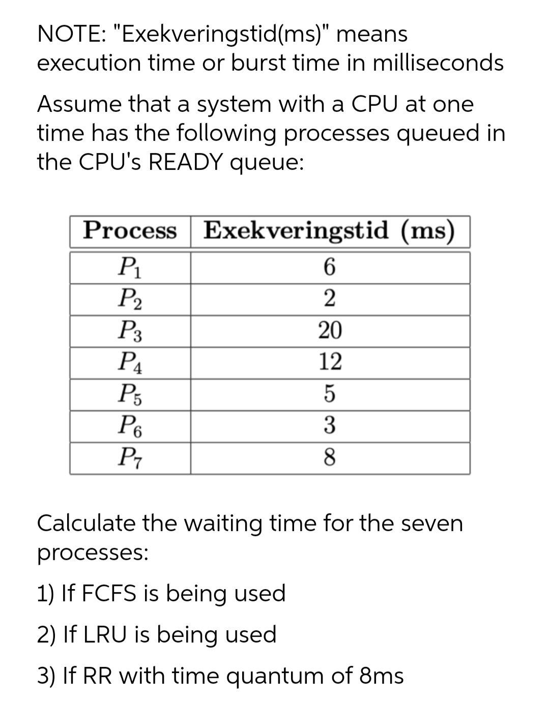 NOTE: "Exekveringstid(ms)" means
execution time or burst time in milliseconds
Assume that a system with a CPU at one
time has the following processes queued in
the CPU's READY queue:
Process Exekveringstid (ms)
6.
P1
P2
P3
P4
P5
P6
P7
20
12
3
8
Calculate the waiting time for the seven
processes:
1) If FCFS is being used
2) If LRU is being used
3) If RR with time quantum of 8ms
