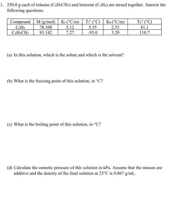 1. 250.0 g each of toluene (CoHsCH:) and benzene (CsHs) are mixed together. Answer the
following questions.
C&H6
C6HSCH3
Compound M (g/mol) Kr (°C/m) | TP (°C) | Kb(C/m)
5.12
7.27
78.108
93.142
5.55
-95.0
2.53
3.29
To (°C)
81.1
110.7
(a) In this solution, which is the solute and which is the solvent?
(b) What is the freezing point of this solution, in °C?
(c) What is the boiling point of this solution, in °C?
(d) Calculate the osmotic pressure of this solution in kPa. Assume that the masses are
additive and the density of the final solution at 25°C is 0.867 g/mL.
