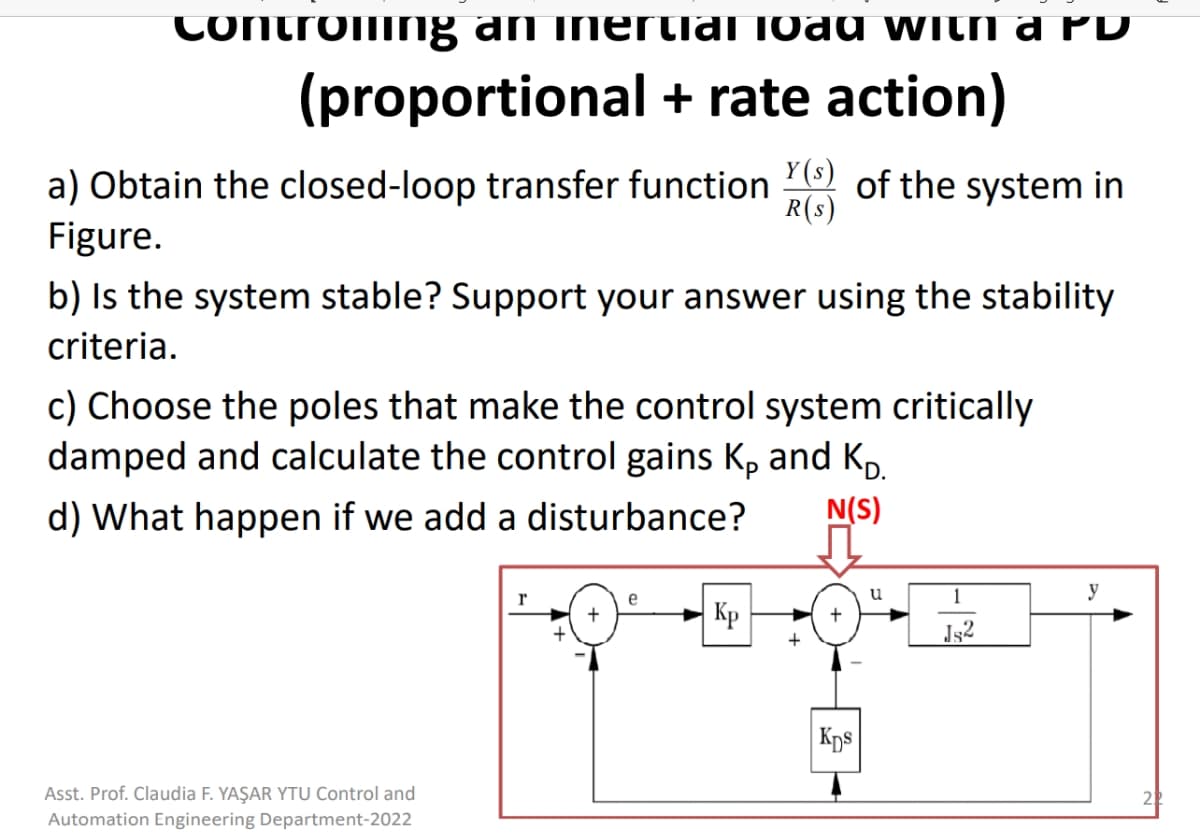 Controing an inertial load With a PD
(proportional + rate action)
a) Obtain the closed-loop transfer function of the system in
R(s)
Figure.
b) Is the system stable? Support your answer using the stability
criteria.
c) Choose the poles that make the control system critically
damped and calculate the control gains K, and K,
d) What happen if we add a disturbance?
N(S)
u
y
r
e
Кр
+
+
Jg2
Kps
Asst. Prof. Claudia F. YAŞAR YTU Control and
Automation Engineering Department-2022
|-|
