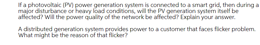 If a photovoltaic (PV) power generation system is connected to a smart grid, then during a
major disturbance or heavy load conditions, will the PV generation system itself be
affected? Will the power quality of the network be affected? Explain your answer.
A distributed generation system provides power to a customer that faces flicker problem.
What might be the reason of that flicker?
