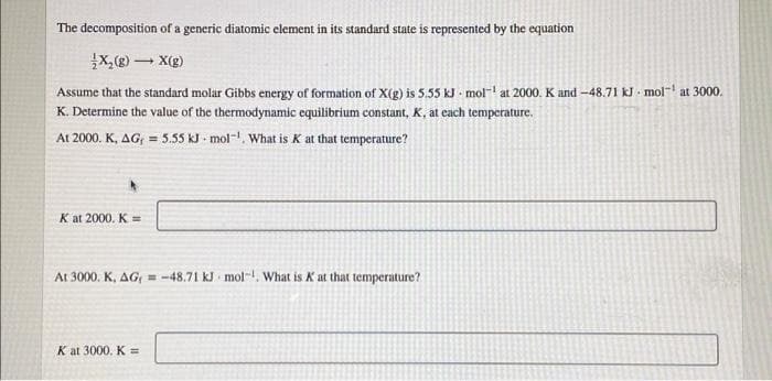 The decomposition of a generic diatomic element in its standard state is represented by the equation
x,() - X(g)
Assume that the standard molar Gibbs energy of formation of X(g) is 5.55 kJ - mol- at 2000. K and -48.71 kJ mol- at 3000.
K. Determine the value of the thermodynamic equilibrium constant, K, at each temperature.
At 2000. K, AG = 5.55 kJ mol-, What is K at that temperature?
K at 2000. K =
At 3000. K, AG, = -48.71 kJ mol-I, What is K at that temperature?
K at 3000. K =

