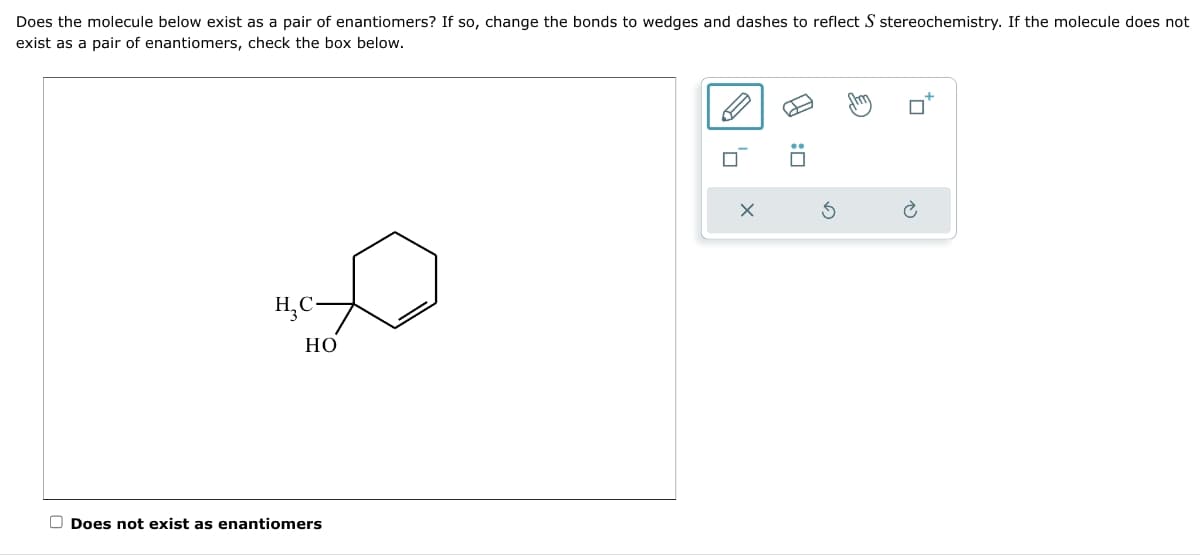 Does the molecule below exist as a pair of enantiomers? If so, change the bonds to wedges and dashes to reflect S stereochemistry. If the molecule does not
exist as a pair of enantiomers, check the box below.
H₂C-
HO
Does not exist as enantiomers
X
:0
Stm