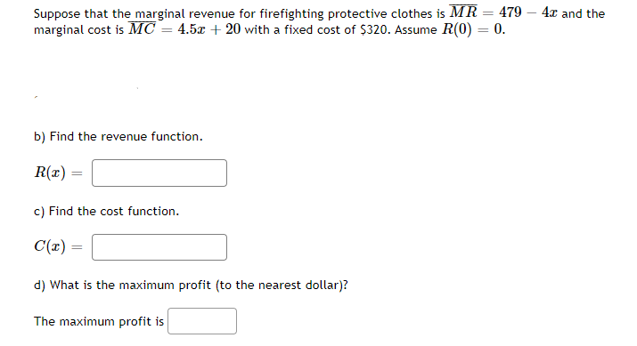 Suppose that the marginal revenue for firefighting protective clothes is MR = 479 4x and the
marginal cost is MC = 4.5x + 20 with a fixed cost of $320. Assume R(0) = 0.
b) Find the revenue function.
R(x) =
=
c) Find the cost function.
C(x) =
d) What is the maximum profit (to the nearest dollar)?
The maximum profit is