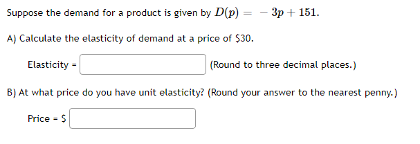 Suppose the demand for a product is given by D(p) =
A) Calculate the elasticity of demand at a price of $30.
Elasticity =
(Round to three decimal places.)
B) At what price do you have unit elasticity? (Round your answer to the nearest penny.)
- 3p + 151.
Price = $