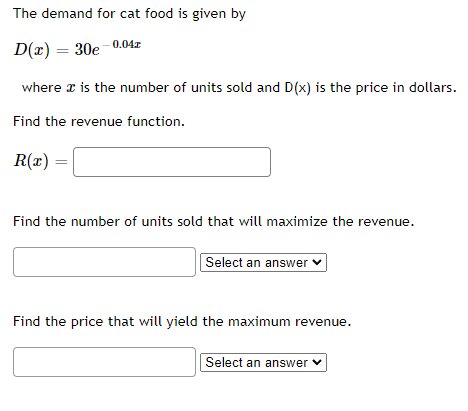 The demand for cat food is given by
D(x) = 30e-0.04z
where is the number of units sold and D(x) is the price in dollars.
Find the revenue function.
R(x)
Find the number of units sold that will maximize the revenue.
Select an answer ✓
Find the price that will yield the maximum revenue.
Select an answer ✓