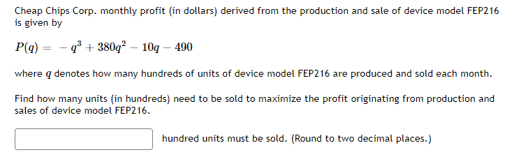 Cheap Chips Corp. monthly profit (in dollars) derived from the production and sale of device model FEP216
is given by
P(q) =q³+380q² - 10g - 490
where q denotes how many hundreds of units of device model FEP216 are produced and sold each month.
Find how many units (in hundreds) need to be sold to maximize the profit originating from production and
sales of device model FEP216.
hundred units must be sold. (Round to two decimal places.)