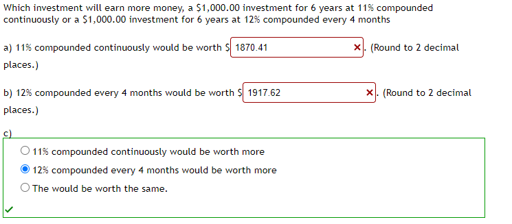Which investment will earn more money, a $1,000.00 investment for 6 years at 11% compounded
continuously or a $1,000.00 investment for 6 years at 12% compounded every 4 months
a) 11% compounded continuously would be worth $ 1870.41
places.)
b) 12% compounded every 4 months would be worth $ 1917.62
places.)
c)
11% compounded continuously would be worth more
12% compounded every 4 months would be worth more
The would be worth the same.
X. (Round to 2 decimal
X. (Round to 2 decimal