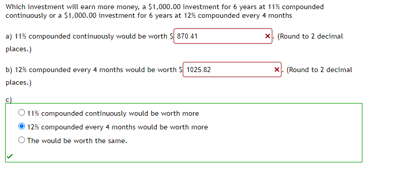 Which investment will earn more money, a $1,000.00 investment for 6 years at 11% compounded
continuously or a $1,000.00 investment for 6 years at 12% compounded every 4 months
X. (Round to 2 decimal
a) 11% compounded continuously would be worth $ 870.41
places.)
b) 12% compounded every 4 months would be worth $ 1025.82
places.)
c)
O 11% compounded continuously would be worth more
12% compounded every 4 months would be worth more
O The would be worth the same.
X. (Round to 2 decimal