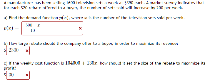 A manufacturer has been selling 1600 television sets a week at $390 each. A market survey indicates that
for each $20 rebate offered to a buyer, the number of sets sold will increase by 200 per week.
a) Find the demand function p(x), where is the number of the television sets sold per week.
p(x) =
590 - x
10
X
b) How large rebate should the company offer to a buyer, in order to maximize its revenue?
$ 2300 x
c) If the weekly cost function is 104000 + 130x, how should it set the size of the rebate to maximize its
profit?
$ 30
X