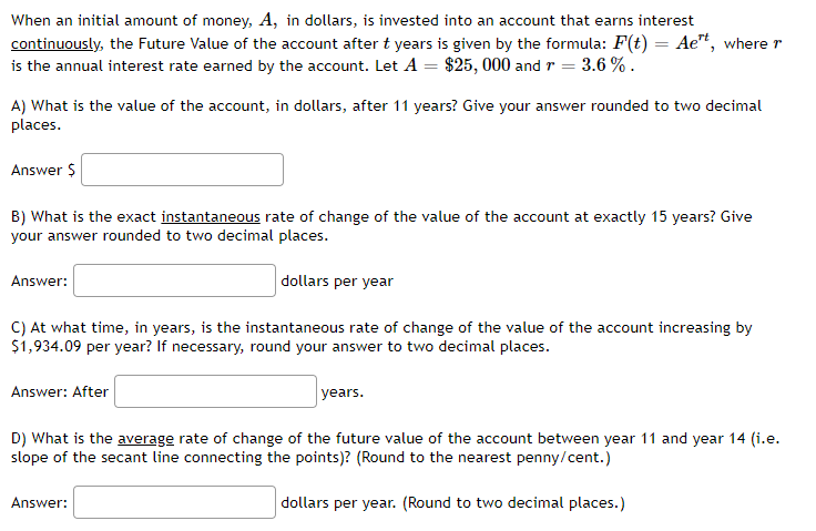 When an initial amount of money, A, in dollars, is invested into an account that earns interest
continuously, the Future Value of the account after t years is given by the formula: F(t) = Aet, where r
is the annual interest rate earned by the account. Let A = $25,000 and r = 3.6%.
A) What is the value of the account, in dollars, after 11 years? Give your answer rounded to two decimal
places.
Answer $
B) What is the exact instantaneous rate of change of the value of the account at exactly 15 years? Give
your answer rounded to two decimal places.
dollars per year
Answer:
C) At what time, in years, is the instantaneous rate of change of the value of the account increasing by
$1,934.09 per year? If necessary, round your answer to two decimal places.
Answer: After
years.
D) What is the average rate of change of the future value of the account between year 11 and year 14 (i.e.
slope of the secant line connecting the points)? (Round to the nearest penny/cent.)
dollars per year. (Round to two decimal places.)
Answer: