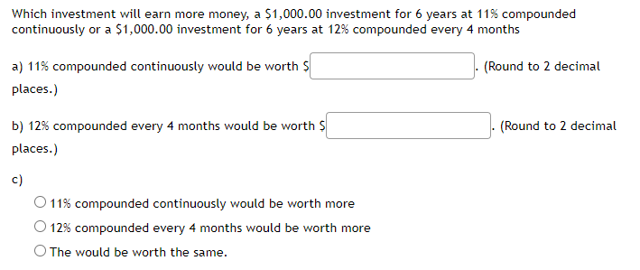 Which investment will earn more money, a $1,000.00 investment for 6 years at 11% compounded
continuously or a $1,000.00 investment for 6 years at 12% compounded every 4 months
(Round to 2 decimal
a) 11% compounded continuously would be worth $
places.)
b) 12% compounded every 4 months would be worth $
places.)
c)
11% compounded continuously would be worth more
12% compounded every 4 months would be worth more
O The would be worth the same.
(Round to 2 decimal