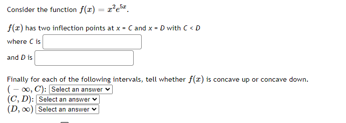 Consider the function f(x) = x²e5.
f(x) has two inflection points at x = C and x = D with C < D
where C is
and D is
Finally for each of the following intervals, tell whether f(x) is concave up or concave down.
(-∞, C): [Select an answer
(C, D): Select an answer
(D, ∞)
Select an answer