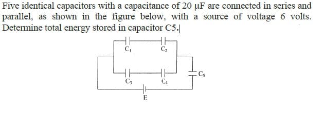 Five identical capacitors with a capacitance of 20 µF are connected in series and
parallel, as shown in the figure below, with a source of voltage 6 volts.
Determine total energy stored in capacitor C5.|
C,
HH
C3
Cs
C4
E

