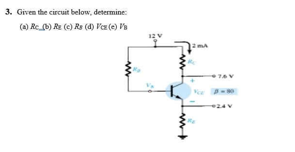 3. Given the circuit below, determine:
(a) Rc_(b) RE (c) RB (d) VCE (e) VB
12 V
2 ma
7.6 V
A = 80
024 V
