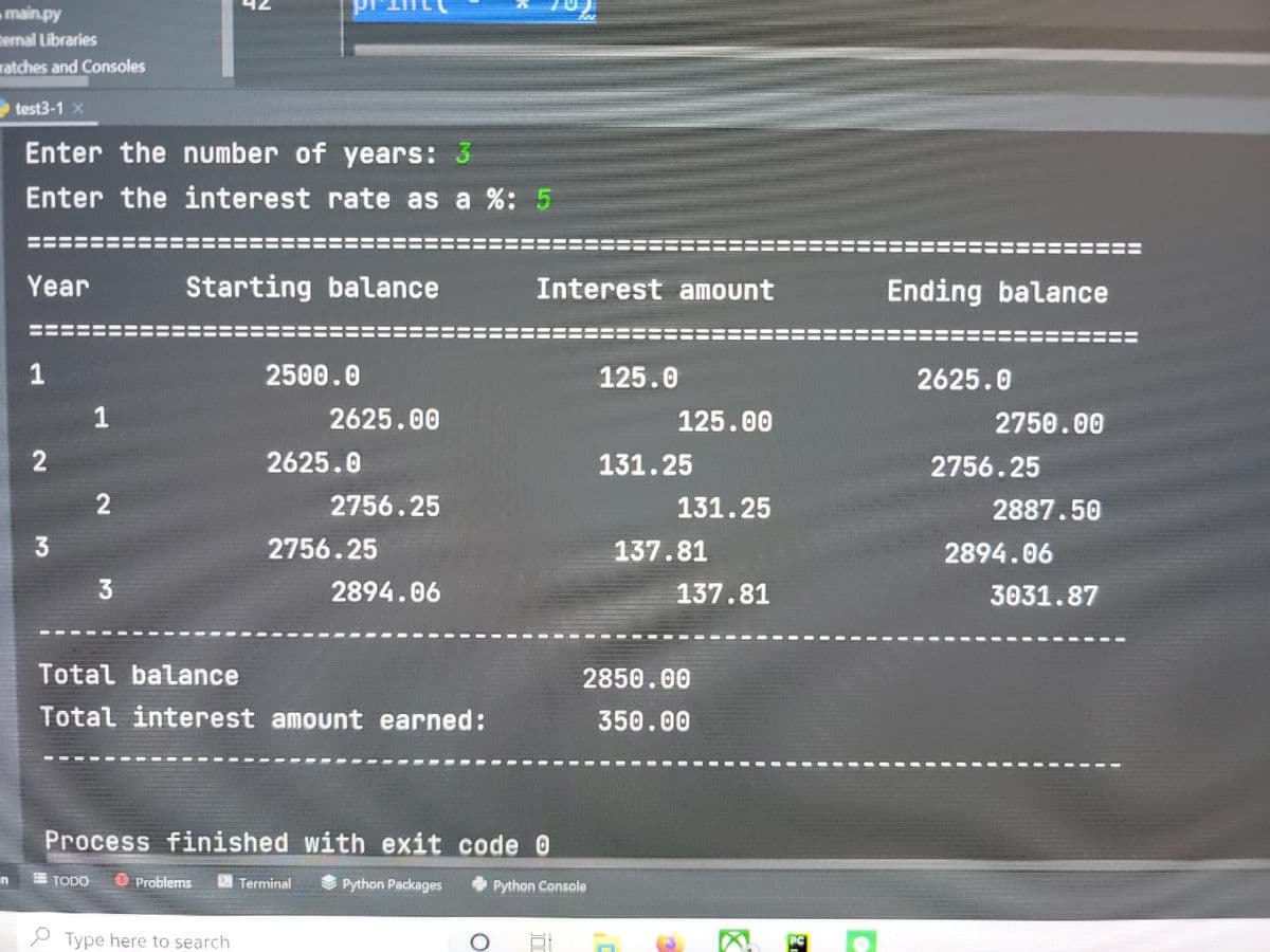 main.py
ternal Libraries
ratches and Consoles
test3-1 X
Enter the number of years: 3
Enter the interest rate as a %: 5
Year
Starting balance
Interest amount
Ending balance
1
2500.0
125.0
2625.0
2625.00
125.00
2750.00
2625.0
131.25
2756.25
2
2756.25
131.25
2887.50
3
2756.25
137.81
2894.06
2894.06
137.81
3031.87
Total balance
2850.00
Total interest amount earned:
350.00
Process finished with exit code O
in
E TODO
U Problems
Python Packages
Terminal
Python Console
2 Type here to search
PC
