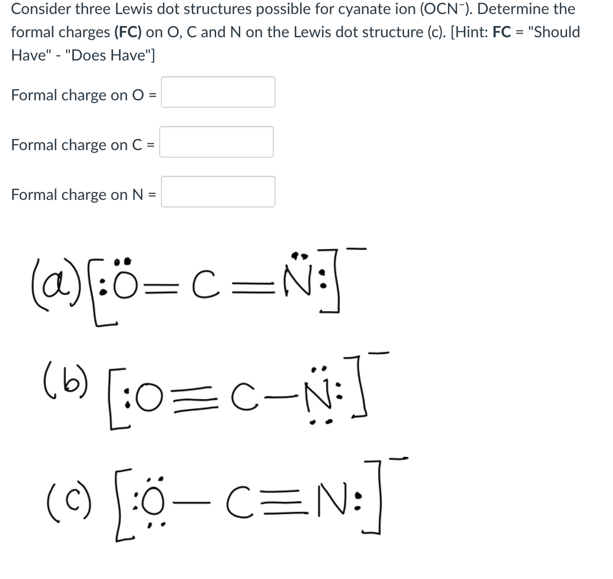 Consider three Lewis dot structures possible for cyanate ion (OCN"). Determine the
formal charges (FC) on O, C and N on the Lewis dot structure (c). [Hint: FC = "Should
Have" - "Does Have"]
Formal charge on O =
Formal charge on C =
Formal charge on N =
(@)Eö=c=Ñj]
(6)
0=c-N:
() Fö– c=N:
